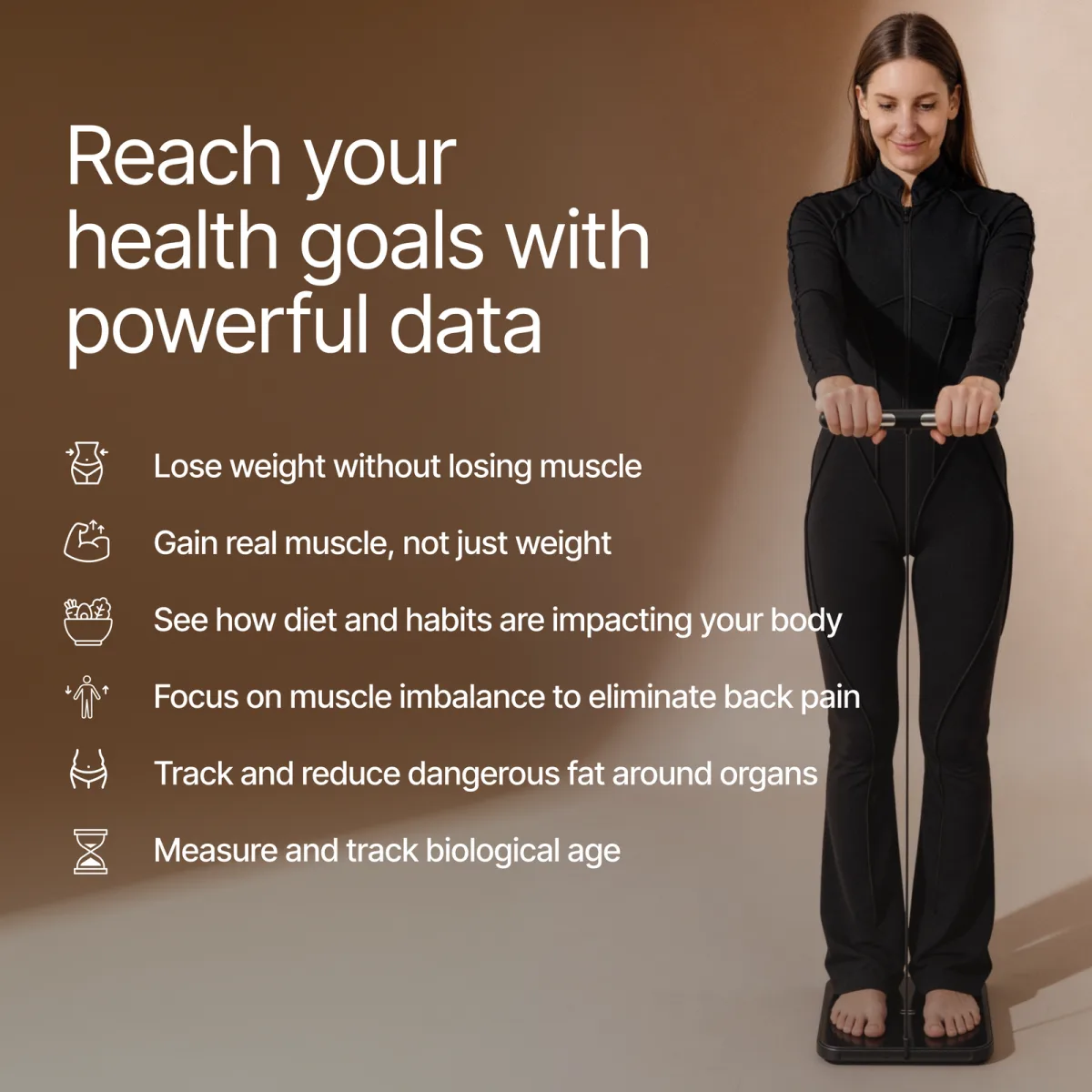 Reach your health goals with powerful data: lose weight without losing muscle, gain real muscle, see how diet and habits affect your body, fix muscle imbalance, reduce fat around organs, track biological age